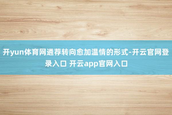 开yun体育网遴荐转向愈加温情的形式-开云官网登录入口 开云app官网入口