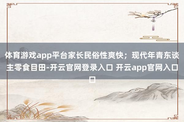 体育游戏app平台家长民俗性爽快;现代年青东谈主零食目田-开云官网登录入口 开云app官网入口