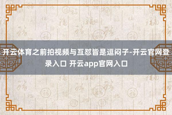 开云体育之前拍视频与互怼皆是逗闷子-开云官网登录入口 开云app官网入口