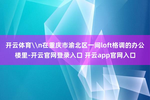 开云体育\n在重庆市渝北区一间loft格调的办公楼里-开云官网登录入口 开云app官网入口