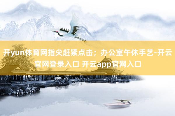 开yun体育网指尖赶紧点击；办公室午休手艺-开云官网登录入口 开云app官网入口