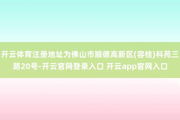 开云体育注册地址为佛山市顺德高新区(容桂)科苑三路20号-开云官网登录入口 开云app官网入口