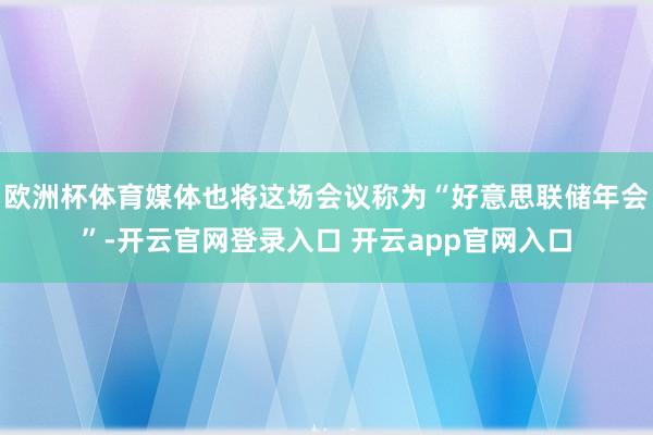 欧洲杯体育媒体也将这场会议称为“好意思联储年会”-开云官网登录入口 开云app官网入口