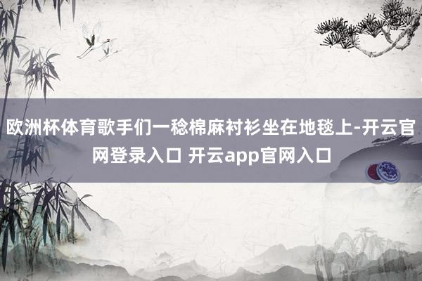 欧洲杯体育歌手们一稔棉麻衬衫坐在地毯上-开云官网登录入口 开云app官网入口