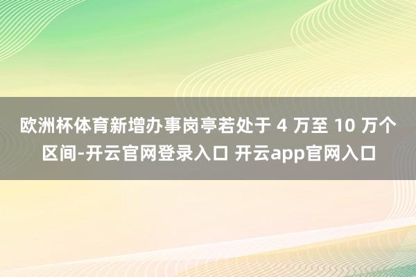 欧洲杯体育新增办事岗亭若处于 4 万至 10 万个区间-开云官网登录入口 开云app官网入口