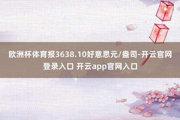 欧洲杯体育报3638.10好意思元/盎司-开云官网登录入口 开云app官网入口