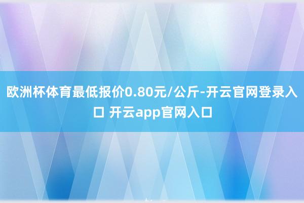 欧洲杯体育最低报价0.80元/公斤-开云官网登录入口 开云app官网入口