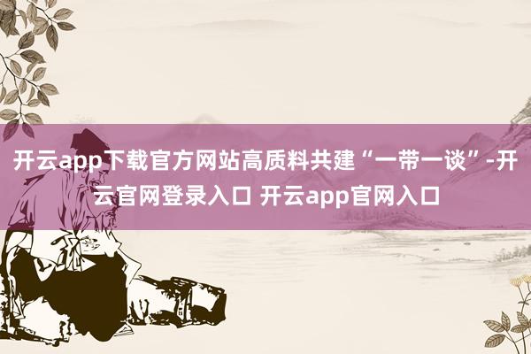 开云app下载官方网站高质料共建“一带一谈”-开云官网登录入口 开云app官网入口