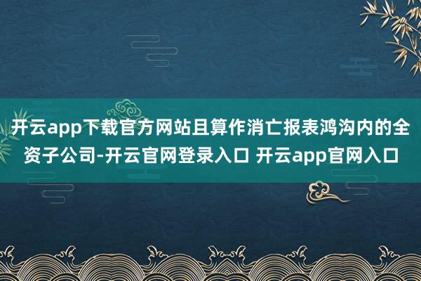 开云app下载官方网站且算作消亡报表鸿沟内的全资子公司-开云官网登录入口 开云app官网入口