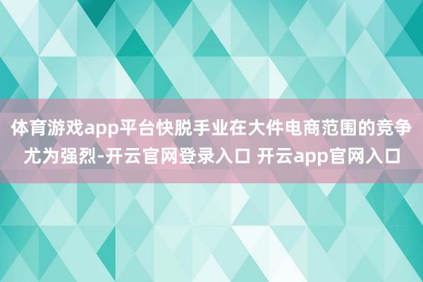 体育游戏app平台快脱手业在大件电商范围的竞争尤为强烈-开云官网登录入口 开云app官网入口