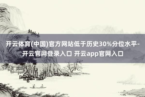 开云体育(中国)官方网站低于历史30%分位水平-开云官网登录入口 开云app官网入口