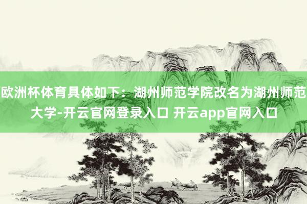 欧洲杯体育具体如下：湖州师范学院改名为湖州师范大学-开云官网登录入口 开云app官网入口