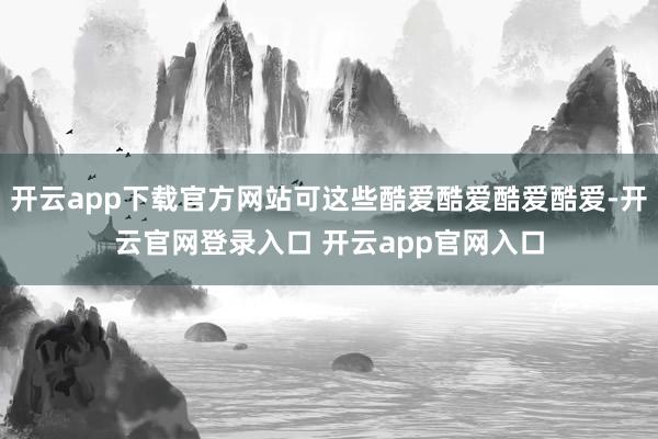 开云app下载官方网站可这些酷爱酷爱酷爱酷爱-开云官网登录入口 开云app官网入口