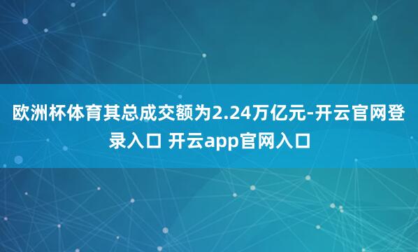 欧洲杯体育其总成交额为2.24万亿元-开云官网登录入口 开云app官网入口