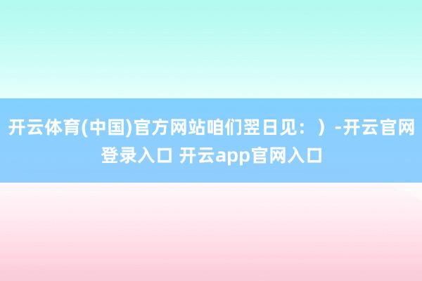 开云体育(中国)官方网站咱们翌日见：）-开云官网登录入口 开云app官网入口