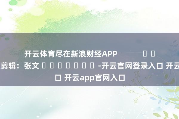 开云体育尽在新浪财经APP            						包袱剪辑：张文 							-开云官网登录入口 开云app官网入口