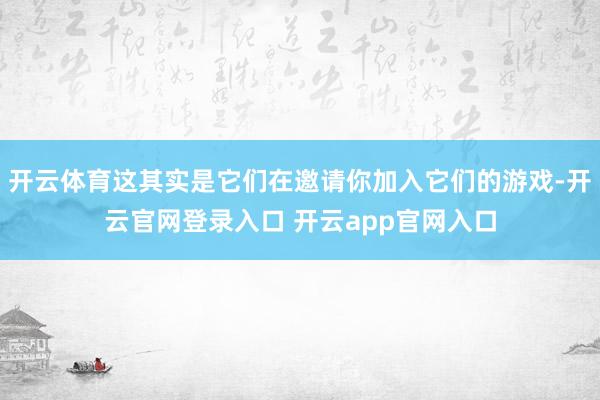 开云体育这其实是它们在邀请你加入它们的游戏-开云官网登录入口 开云app官网入口