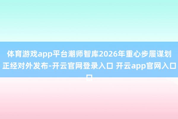 体育游戏app平台潮师智库2026年重心步履谋划正经对外发布-开云官网登录入口 开云app官网入口