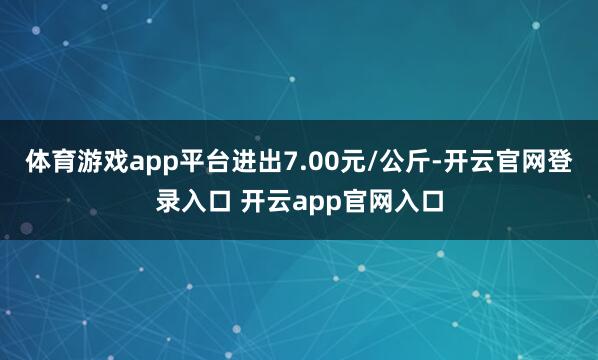体育游戏app平台进出7.00元/公斤-开云官网登录入口 开云app官网入口