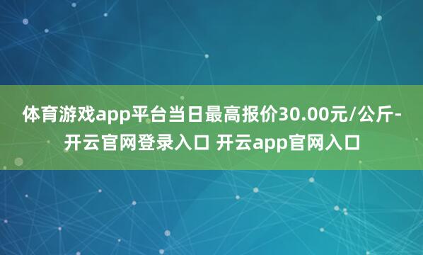 体育游戏app平台当日最高报价30.00元/公斤-开云官网登录入口 开云app官网入口
