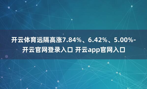 开云体育远隔高涨7.84%、6.42%、5.00%-开云官网登录入口 开云app官网入口