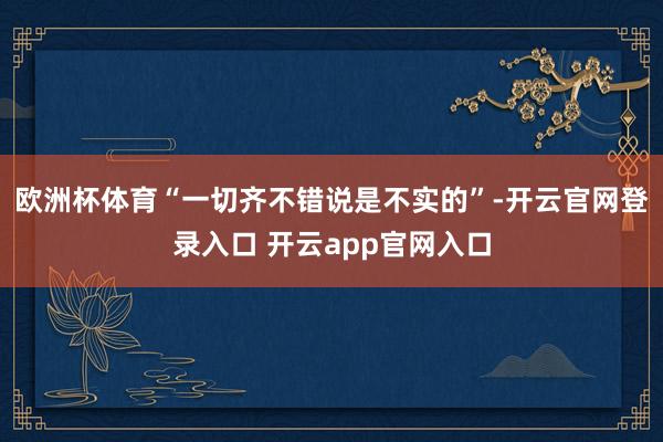 欧洲杯体育“一切齐不错说是不实的”-开云官网登录入口 开云app官网入口
