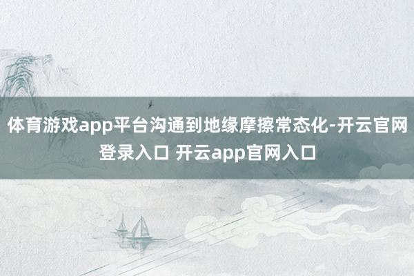 体育游戏app平台沟通到地缘摩擦常态化-开云官网登录入口 开云app官网入口