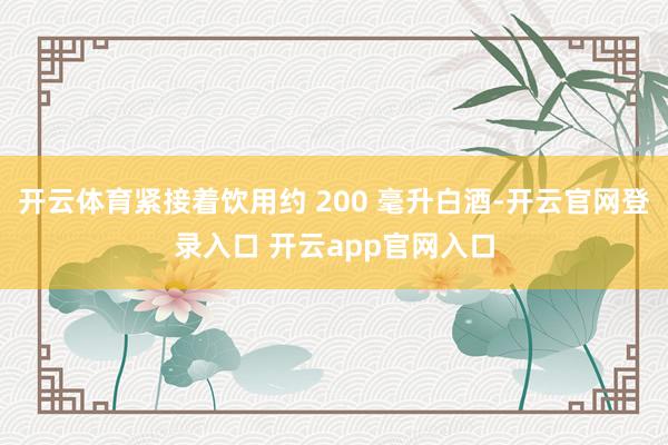开云体育紧接着饮用约 200 毫升白酒-开云官网登录入口 开云app官网入口