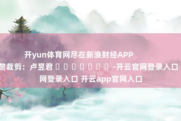 开yun体育网尽在新浪财经APP            						累赘裁剪：卢昱君 							-开云官网登录入口 开云app官网入口