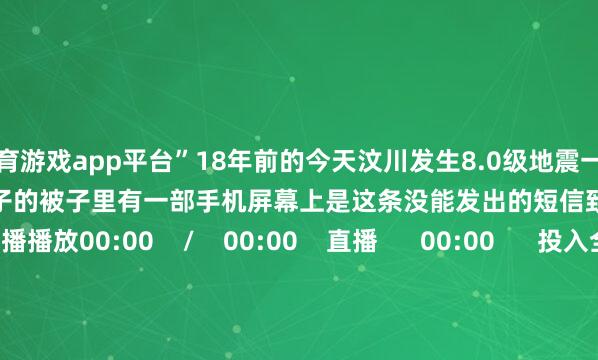 体育游戏app平台”18年前的今天汶川发生8.0级地震一位受难母亲自下护着婴儿包裹孩子的被子里有一部手机屏幕上是这条没能发出的短信致意母爱！     重播播放00:00    /    00:00    直播      00:00      投入全屏  50    点击按住可拖动视频      （央视新闻）-开云官网登录入口 开云app官网入口