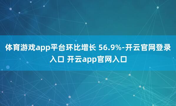 体育游戏app平台环比增长 56.9%-开云官网登录入口 开云app官网入口