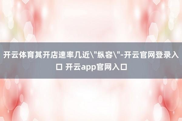 开云体育其开店速率几近＂纵容＂-开云官网登录入口 开云app官网入口