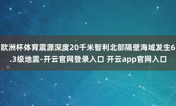欧洲杯体育震源深度20千米智利北部隔壁海域发生6.3级地震-开云官网登录入口 开云app官网入口