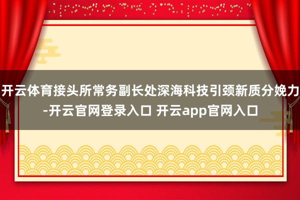 开云体育接头所常务副长处深海科技引颈新质分娩力-开云官网登录入口 开云app官网入口