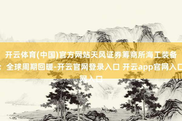 开云体育(中国)官方网站天风证券筹商所海工装备：全球周期回暖-开云官网登录入口 开云app官网入口