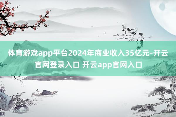 体育游戏app平台2024年商业收入35亿元-开云官网登录入口 开云app官网入口