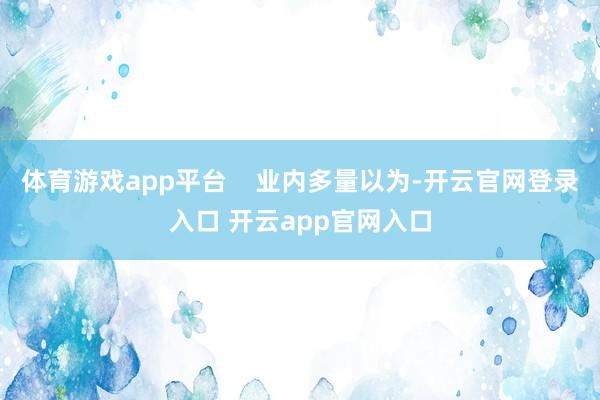 体育游戏app平台    业内多量以为-开云官网登录入口 开云app官网入口