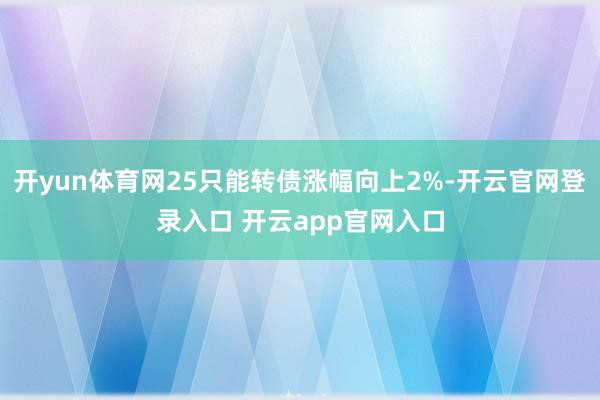 开yun体育网25只能转债涨幅向上2%-开云官网登录入口 开云app官网入口