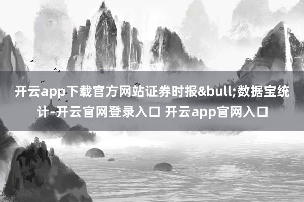 开云app下载官方网站证券时报&bull;数据宝统计-开云官网登录入口 开云app官网入口