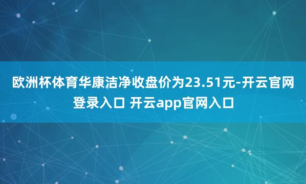 欧洲杯体育华康洁净收盘价为23.51元-开云官网登录入口 开云app官网入口
