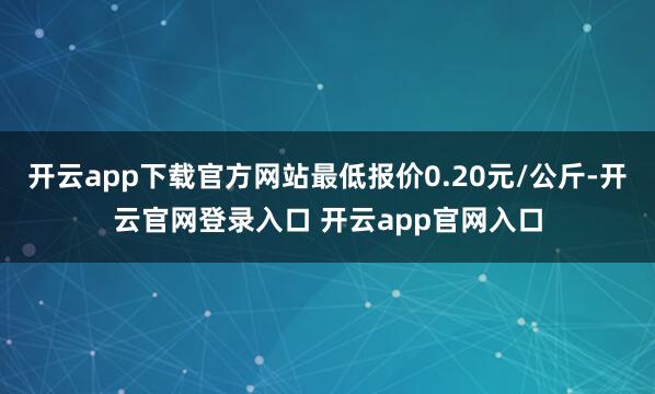 开云app下载官方网站最低报价0.20元/公斤-开云官网登录入口 开云app官网入口