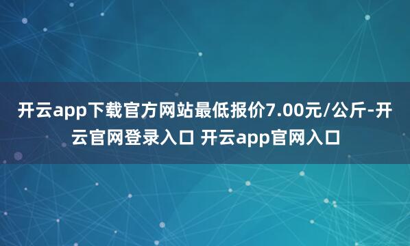 开云app下载官方网站最低报价7.00元/公斤-开云官网登录入口 开云app官网入口