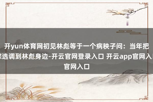 开yun体育网初见林彪等于一个病秧子问：当年把您选调到林彪身边-开云官网登录入口 开云app官网入口