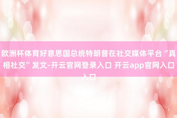 欧洲杯体育好意思国总统特朗普在社交媒体平台“真相社交”发文-开云官网登录入口 开云app官网入口