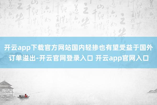 开云app下载官方网站国内轻掺也有望受益于国外订单溢出-开云官网登录入口 开云app官网入口