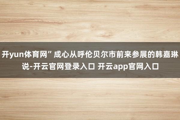 开yun体育网”成心从呼伦贝尔市前来参展的韩嘉琳说-开云官网登录入口 开云app官网入口