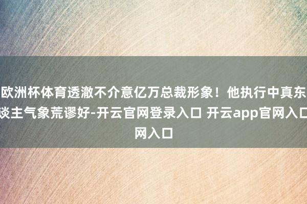 欧洲杯体育透澈不介意亿万总裁形象！他执行中真东谈主气象荒谬好-开云官网登录入口 开云app官网入口