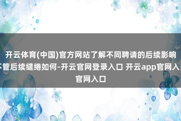 开云体育(中国)官方网站了解不同聘请的后续影响不管后续缱绻如何-开云官网登录入口 开云app官网入口