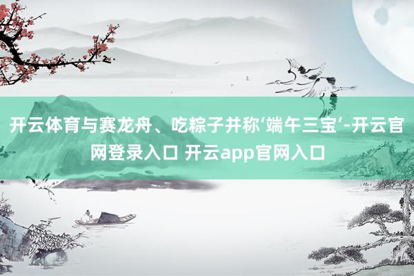 开云体育与赛龙舟、吃粽子并称‘端午三宝’-开云官网登录入口 开云app官网入口
