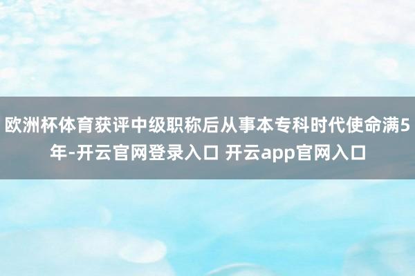欧洲杯体育获评中级职称后从事本专科时代使命满5年-开云官网登录入口 开云app官网入口
